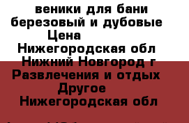 веники для бани березовый и дубовые › Цена ­ 50-100 - Нижегородская обл., Нижний Новгород г. Развлечения и отдых » Другое   . Нижегородская обл.